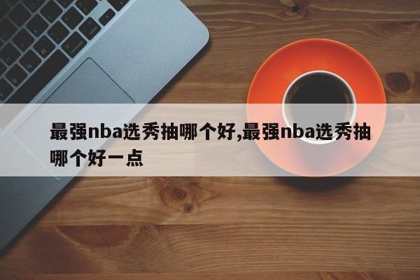 最强nba选秀抽哪个好,最强nba选秀抽哪个好一点