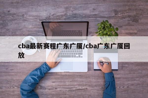 cba最新赛程广东广厦/cba广东广厦回放