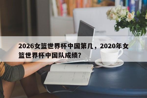 2026女篮世界杯中国第几，2020年女篮世界杯中国队成绩？