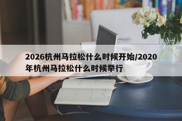 2026杭州马拉松什么时候开始/2020年杭州马拉松什么时候举行