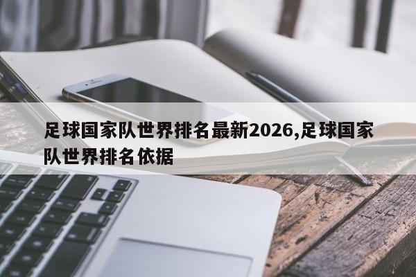 足球国家队世界排名最新2026,足球国家队世界排名依据