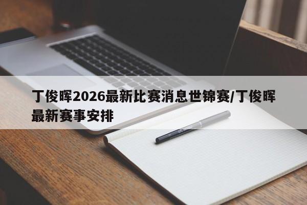 丁俊晖2026最新比赛消息世锦赛/丁俊晖最新赛事安排