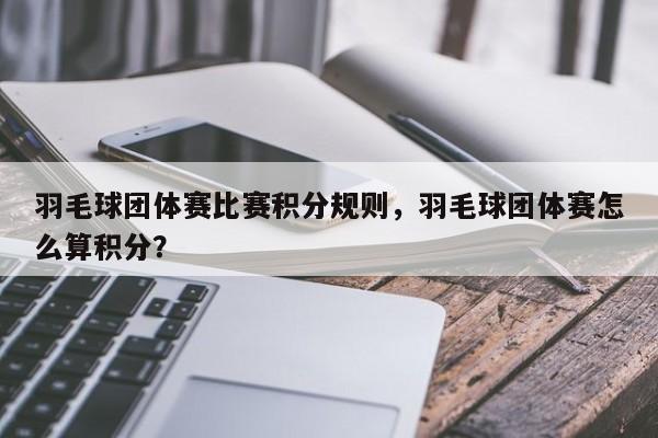 羽毛球团体赛比赛积分规则，羽毛球团体赛怎么算积分？