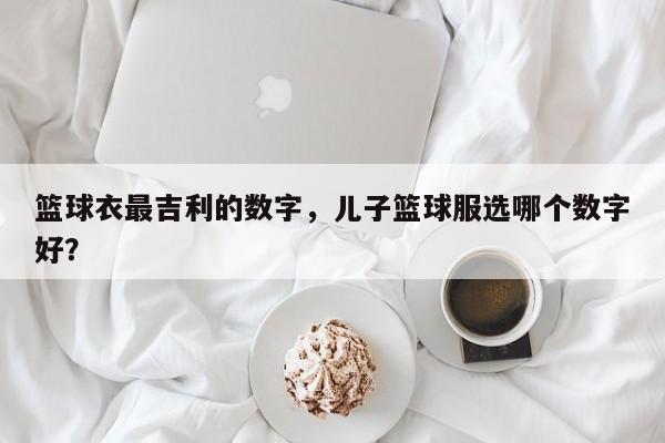 篮球衣最吉利的数字，儿子篮球服选哪个数字好？