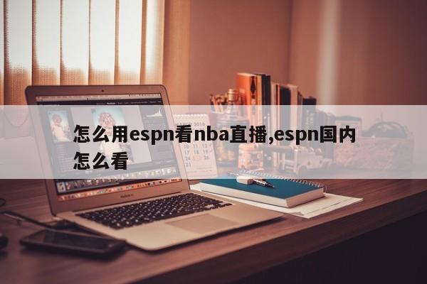 怎么用espn看nba直播,espn国内怎么看