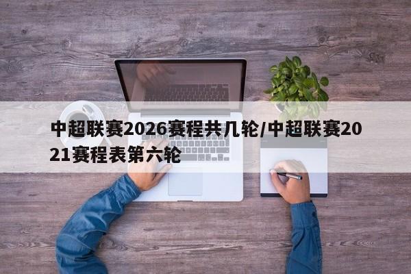 中超联赛2026赛程共几轮/中超联赛2021赛程表第六轮