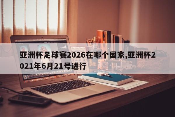 亚洲杯足球赛2026在哪个国家,亚洲杯2021年6月21号进行