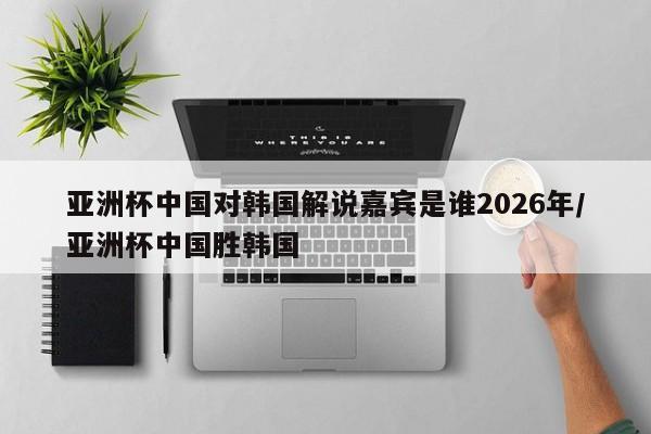 亚洲杯中国对韩国解说嘉宾是谁2026年/亚洲杯中国胜韩国