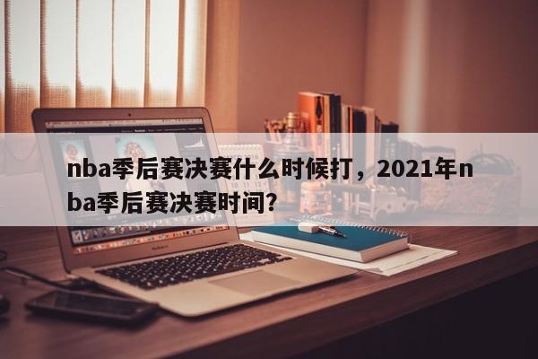 nba季后赛决赛什么时候打，2021年nba季后赛决赛时间？