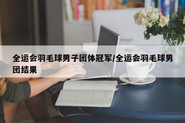 全运会羽毛球男子团体冠军/全运会羽毛球男团结果