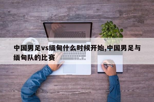 中国男足vs缅甸什么时候开始,中国男足与缅甸队的比赛