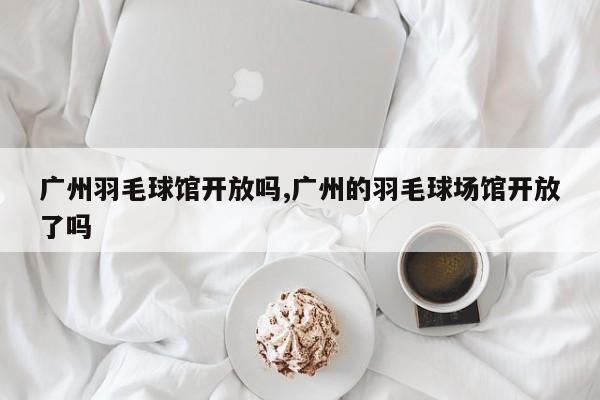 广州羽毛球馆开放吗,广州的羽毛球场馆开放了吗