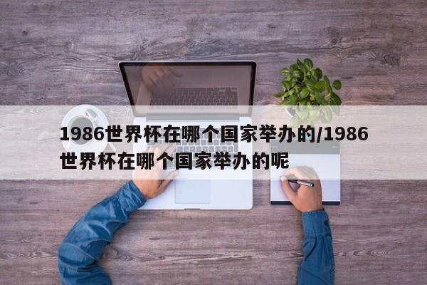 1986世界杯在哪个国家举办的/1986世界杯在哪个国家举办的呢