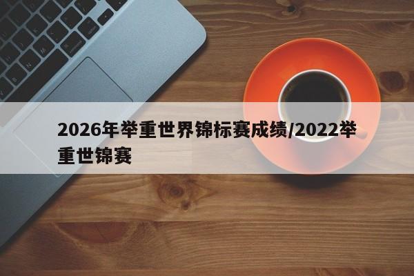 2026年举重世界锦标赛成绩/2022举重世锦赛