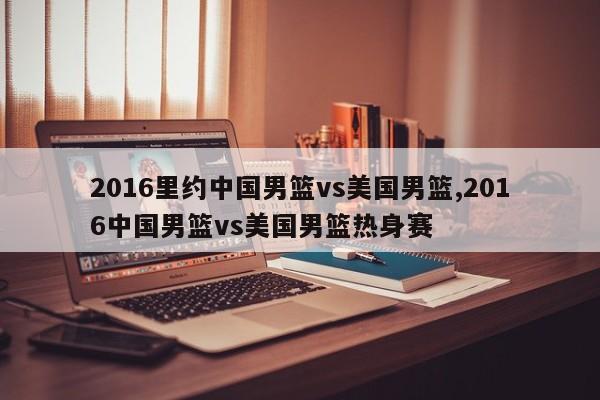 2016里约中国男篮vs美国男篮,2016中国男篮vs美国男篮热身赛