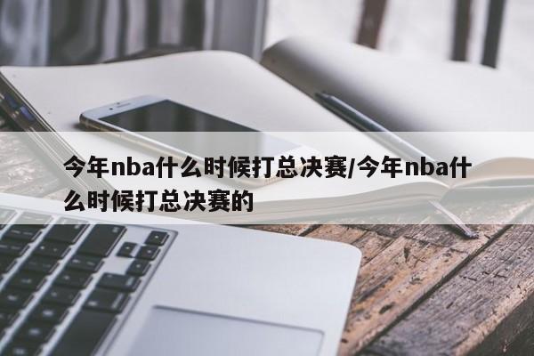 今年nba什么时候打总决赛/今年nba什么时候打总决赛的