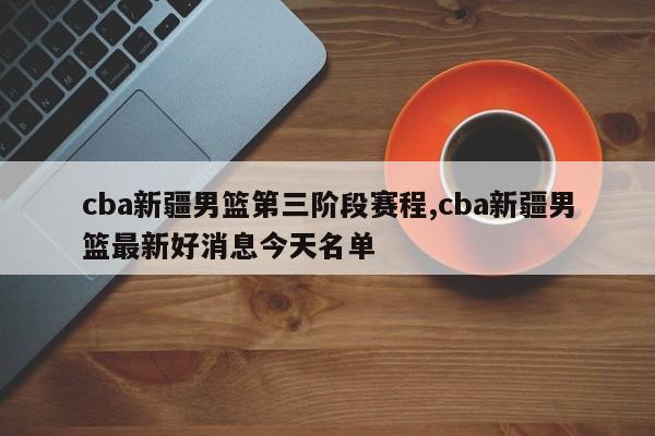 cba新疆男篮第三阶段赛程,cba新疆男篮最新好消息今天名单