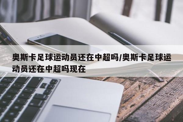 奥斯卡足球运动员还在中超吗/奥斯卡足球运动员还在中超吗现在