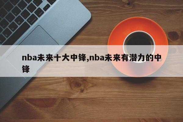 nba未来十大中锋,nba未来有潜力的中锋